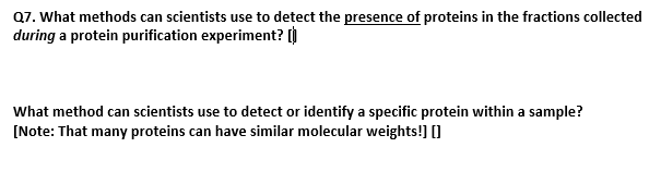 Q7. What methods can scientists use to detect the presence of proteins in the fractions collected
during a protein purification experiment? [
What method can scientists use to detect or identify a specific protein within a sample?
[Note: That many proteins can have similar molecular weights!] []