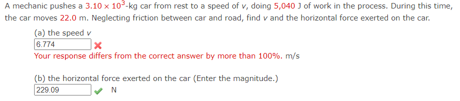 A mechanic pushes a 3.10 x 10³-kg car from rest to a speed of v, doing 5,040 J of work in the process. During this time,
the car moves 22.0 m. Neglecting friction between car and road, find v and the horizontal force exerted on the car.
(a) the speed v
6.774
Your response differs from the correct answer by more than 100%. m/s
(b) the horizontal force exerted on the car (Enter the magnitude.)
229.09
N