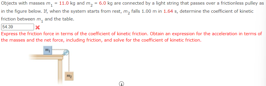 Objects with masses m₁ = 11.0 kg and m₂ = 6.0 kg are connected by a light string that passes over a frictionless pulley as
in the figure below. If, when the system starts from rest, m₂ falls 1.00 m in 1.64 s, determine the coefficient of kinetic
friction between m₁ and the table.
54.39
X
Express the friction force in terms of the coefficient of kinetic friction. Obtain an expression for the acceleration in terms of
the masses and the net force, including friction, and solve for the coefficient of kinetic friction.
m1
m₂