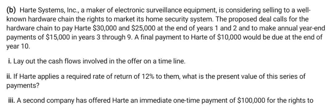 (b) Harte Systems, Inc., a maker of electronic surveillance equipment, is considering selling to a well-
known hardware chain the rights to market its home security system. The proposed deal calls for the
hardware chain to pay Harte $30,000 and $25,000 at the end of years 1 and 2 and to make annual year-end
payments of $15,000 in years 3 through 9. A final payment to Harte of $10,000 would be due at the end of
year 10.
i. Lay out the cash flows involved in the offer on a time line.
ii. If Harte applies a required rate of return of 12% to them, what is the present value of this series of
payments?
iii. A second company has offered Harte an immediate one-time payment of $100,000 for the rights to
