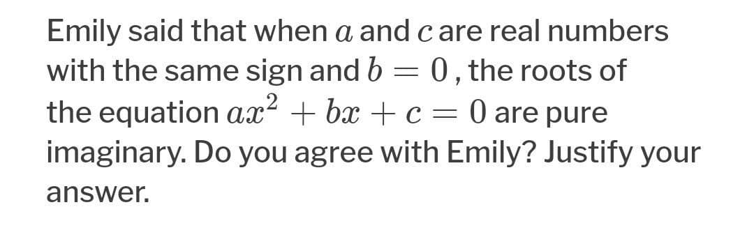 Emily said that when a and care real numbers
with the same sign and b = 0, the roots of
the equation ax? + bx + c = 0 are pure
imaginary. Do you agree with Emily? Justify your
answer.
