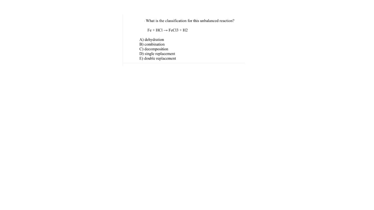 What is the classification for this unbalanced reaction?
Fe + HCI → FEC13 + H2
A) dehydration
B) combination
C) decomposition
D) single replacement
E) double replacement
