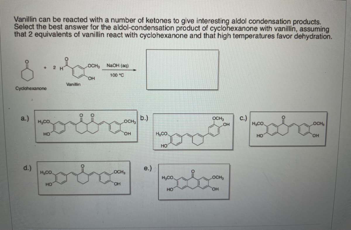 Vanillin can be reacted with a number of ketones to give interesting aldol condensation products.
Select the best answer for the aldol-condensation product of cyclohexanone with vanillin, assuming
that 2 equivalents of vanillin react with cyclohexanone and that high temperatures favor dehydration.
2 H
OCH
NaOH (aq)
+]
100 "C
OH
Vanillin
Cyclohexanone
a.)
H,CO
b.)
OCH
c.)
HCO.
OCH,
LOCH
но
HO,
H,CO.
HO
HO.
HO
డ
d.)
e.)
H,CO.
OCH
H,CO
OCH,
HO
HO,
HO
OH
