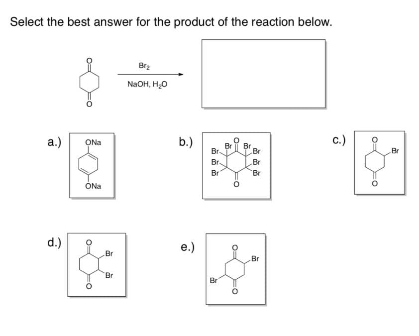 Select the best answer for the product of the reaction below.
Br2
NaOH, H,0
а.)
ONa
b.)
с.)
Br
Br.
Br
Br
Br
Br.
Br
Br
Br
ÓNa
d.)
e.)
Br
Br
Br
Br
