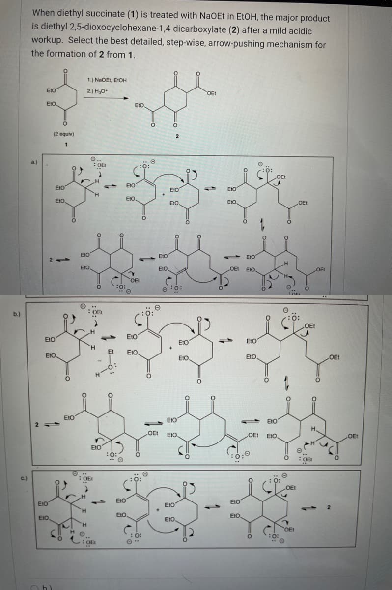 When diethyl succinate (1) is treated with NaOEt in EtOH, the major product
is diethyl 2,5-dioxocyclohexane-1,4-dicarboxylate (2) after a mild acidic
workup. Select the best detailed, step-wise, arrow-pushing mechanism for
the formation of 2 from 1.
1.) NaOEt, E1OH
EtO
2.) H,O
OEt
EtO,
EtO,
(2 equiv)
1
O..
: OE
a.)
O:
OEt
EtO
EIO
EtO
EtO
H.
EtO.
EtO.
E1O.
EtO.
OEt
EIO
EtO
EtO
2
EtO
EtO.
OEt
t EIO,
LOEt
OEt
O
:ö:
O ..
OEL
b.)
:O:
0:
OEt
E10
EIO
E1O
EtO
EtO
Et
EtO,
EtO
EtO
EtO
Ot
EtO
EtO
EtO
H.
OEt
EtO.
LOET
EIO.
OEt
EtO
:0:
OEt
O ..
COEt
c.)
O:
OEt
10
EIO
EIO
EtO
EtO
H
EIO
EtO
EtO,
EtO
H.
OEt
:O:
H.
O:
:OE
