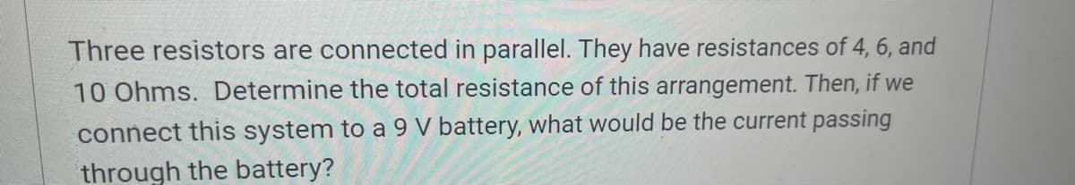Three resistors are connected in parallel. They have resistances of 4, 6, and
10 Ohms. Determine the total resistance of this arrangement. Then, if we
connect this system to a 9 V battery, what would be the current passing
through the battery?
