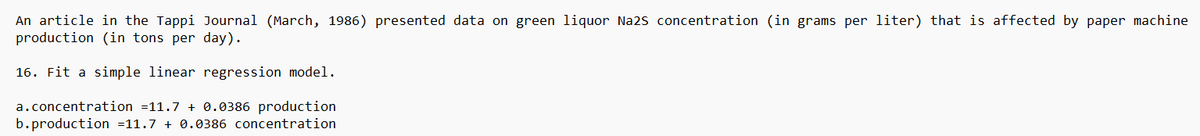 An article in the Tappi Journal (March, 1986) presented data on green liquor Na2S concentration (in grams per liter) that is affected by paper machine
production (in tons per day).
16. Fit a simple linear regression model.
a.concentration =11.7 + 0.0386 production
b.production =11.7 + 0.0386 concentration
