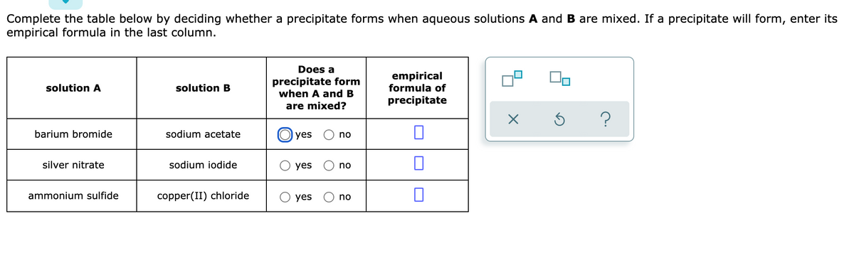 Complete the table below by deciding whether a precipitate forms when aqueous solutions A and B are mixed. If a precipitate will form, enter its
empirical formula in the last column.
Does a
precipitate form
when A and B
empirical
formula of
solution A
solution B
precipitate
are mixed?
barium bromide
sodium acetate
yes
no
silver nitrate
sodium iodide
yes
no
ammonium sulfide
copper(II) chloride
yes
no
