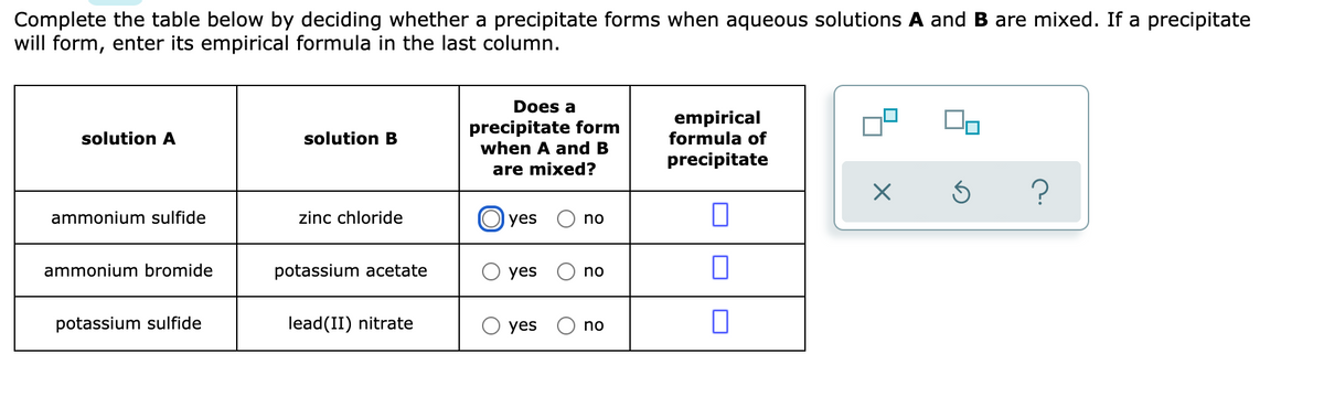 Complete the table below by deciding whether a precipitate forms when aqueous solutions A and B are mixed. If a precipitate
will form, enter its empirical formula in the last column.
Does a
precipitate form
when A and B
empirical
formula of
solution A
solution B
precipitate
are mixed?
ammonium sulfide
zinc chloride
O yes
no
ammonium bromide
potassium acetate
yes
no
potassium sulfide
lead(II) nitrate
yes
no
