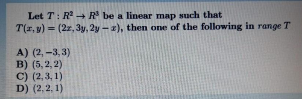 Let T: R → R be a linear map such that
T(r, y) = (2r, 3y, 2y- r), then one of the following in range T
A) (2, -3, 3)
B) (5, 2, 2)
C) (2,3, 1)
D) (2, 2, 1)
