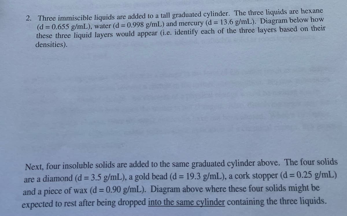 2. Three immiscible liquids are added to a tall graduated cylinder. The three liquids are hexane
(d = 0.655 g/mL), water (d = 0.998 g/mL) and mercury (d = 13.6 g/mL). Diagram below how
these three liquid layers would appear (i.e. identify each of the three layers based on their
densities).
Next, four insoluble solids are added to the same graduated cylinder above. The four solids
are a diamond (d = 3.5 g/mL), a gold bead (d = 19.3 g/mL), a cork stopper (d = 0.25 g/mL)
and a piece of wax (d = 0.90 g/mL). Diagram above where these four solids might be
expected to rest after being dropped into the same cylinder containing the three liquids.
%3D
%3D
