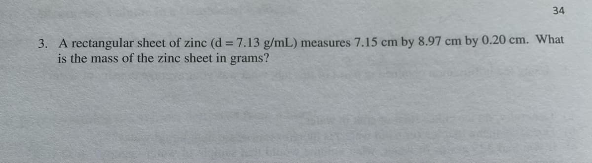 34
3. A rectangular sheet of zinc (d = 7.13 g/mL) measures 7.15 cm by 8.97 cm by 0.20 cm. What
is the mass of the zinc sheet in grams?
