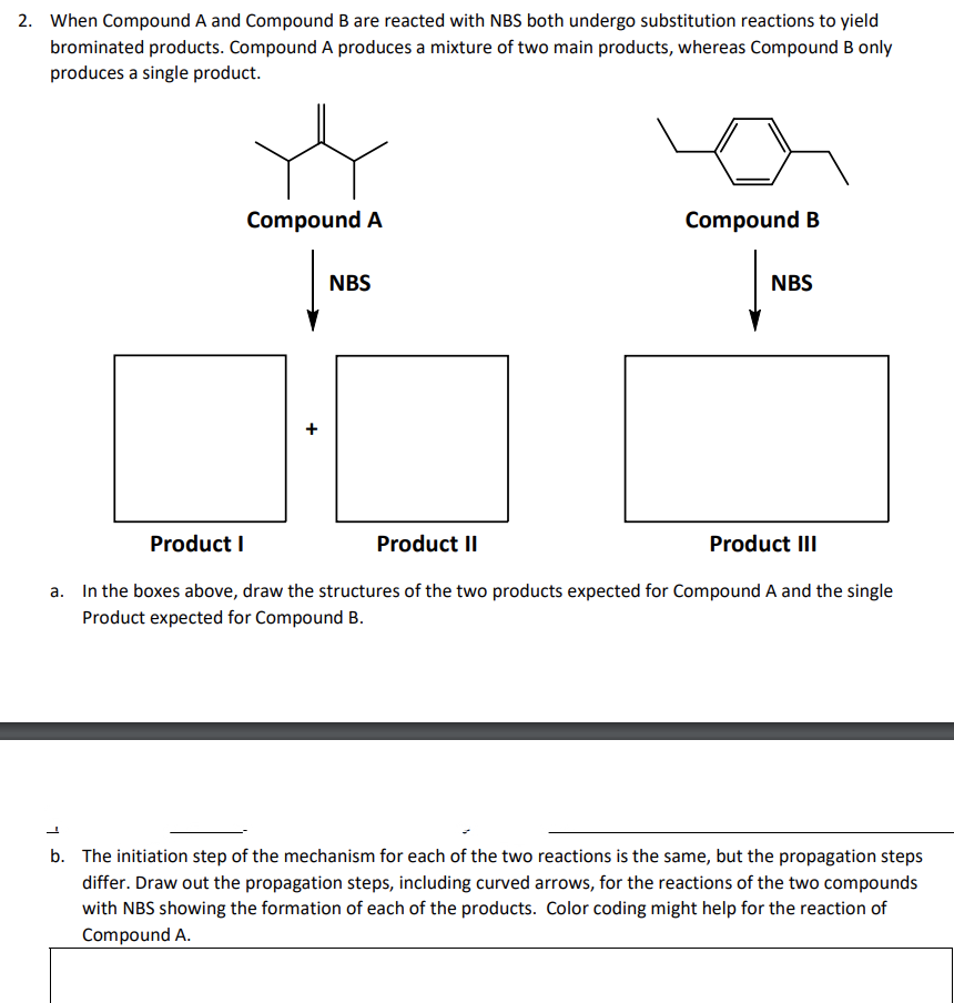 2. When Compound A and Compound B are reacted with NBS both undergo substitution reactions to yield
brominated products. Compound A produces a mixture of two main products, whereas Compound B only
produces a single product.
Compound A
Compound B
NBS
NBS
+
Product I
Product II
Product III
a. In the boxes above, draw the structures of the two products expected for Compound A and the single
Product expected for Compound B.
b. The initiation step of the mechanism for each of the two reactions is the same, but the propagation steps
differ. Draw out the propagation steps, including curved arrows, for the reactions of the two compounds
with NBS showing the formation of each of the products. Color coding might help for the reaction of
Compound A.
