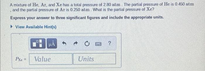 A mixture of He, Ar, and Xe has a total pressure of 2.80 atm The partial pressure of He is 0.450 atm
, and the partial pressure of Ar is 0.250 atm. What is the partial pressure of Xe?
Express your answer to three significant figures and include the appropriate units.
> View Available Hint(s)
HA
Pxe =
Value
Units
