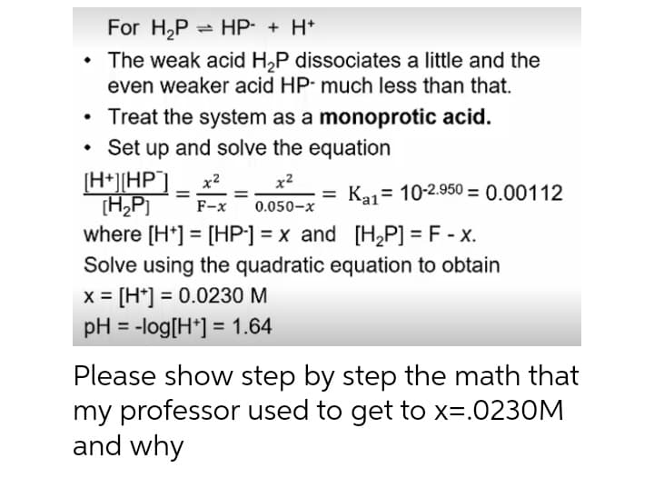 For H2P
- HP- + H+
• The weak acid H,P dissociates a little and the
even weaker acid HP- much less than that.
Treat the system as a monoprotic acid.
• Set up and solve the equation
[H*][HP°]
(H,P]
where [H*] = [HP] = x and [H,P] = F - x.
x2
Ka1= 10-2.950 = 0.00112
%3D
%3D
%3D
F-x
0.050-x
Solve using the quadratic equation to obtain
x = [H*] = 0.0230 M
pH = -log[H*] = 1.64
%3D
Please show step by step the math that
my professor used to get to x=.0230M
and why
