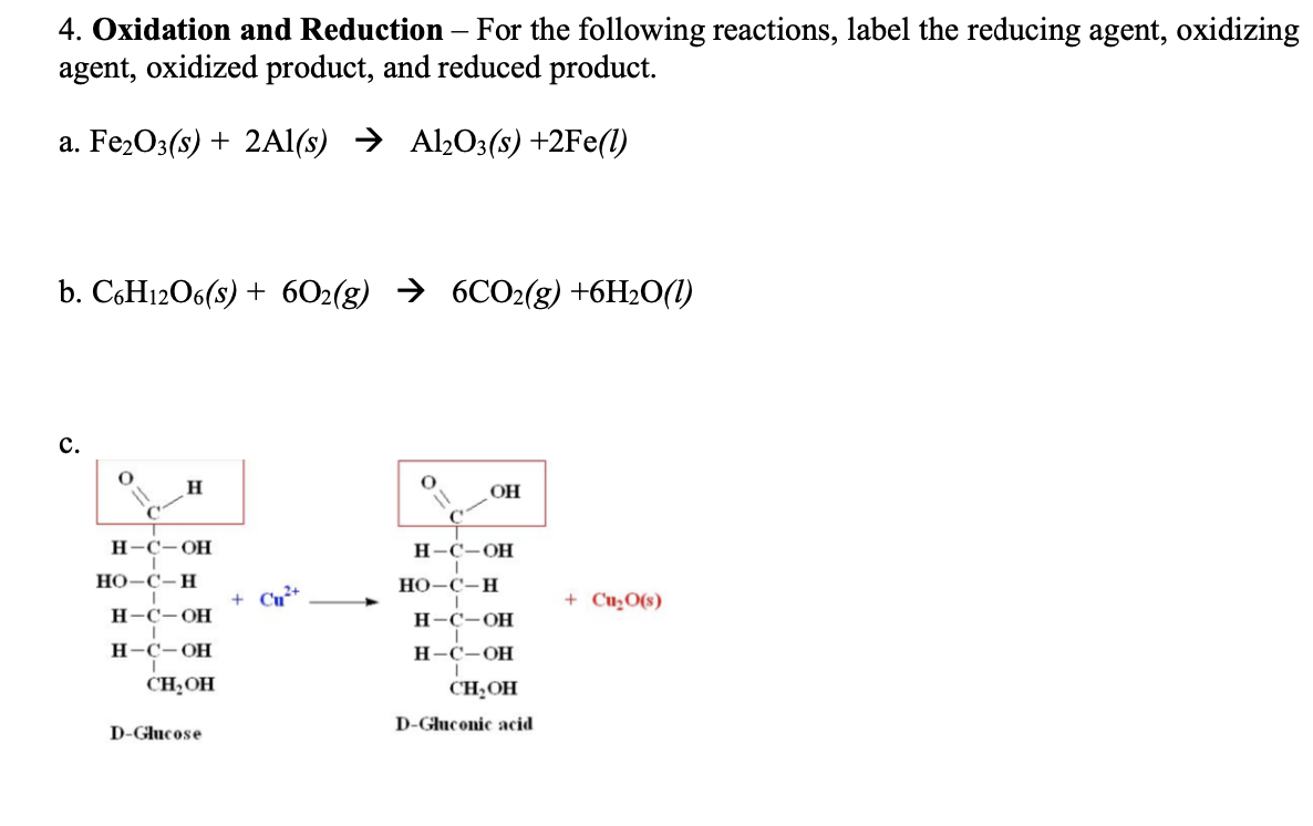 4. Oxidation and Reduction – For the following reactions, label the reducing agent, oxidizing
agent, oxidized product, and reduced product.
a. Fe2O3(s) + 2AI(s) → Al203(s) +2Fe(1)
b. CоHi206(s) + 602(g) > 6CO2(g) +6H-0(1)
с.
OH
H-C-OH
Н-С-ОН
НО -С-Н
Но-С-Н
+ Cu+
+ Cu̟O(s)
Н-С-ОН
Н-С-ОН
Н-С-ОН
Н-С-ОН
CH;OH
CH;OH
D-Gluconic acid
D-Glucose
!!
