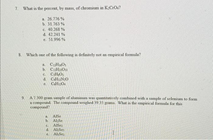 1. What is the percent, by mass, of chromium in K;CrO4?
a. 26.776 %
b. 31.763 %
c. 40.268 %
d. 42.241 %
e. 51.996 %
8. Which one of the following is definitely not an empirical formula?
a CpHOy
b. CaHa2On
CH,O
C.
d. CaH2N20
e. CaH12O4
9.
A7.300 gram sample of aluminum was quantitatively combined with a sample of selennum to form
a compound. The compound weighed 39.35 grams. What is the empirical formula for this
compound?
AlSe
a.
b.
Al,Se
AlSez
d. AbSes
C.
e. AljSez
