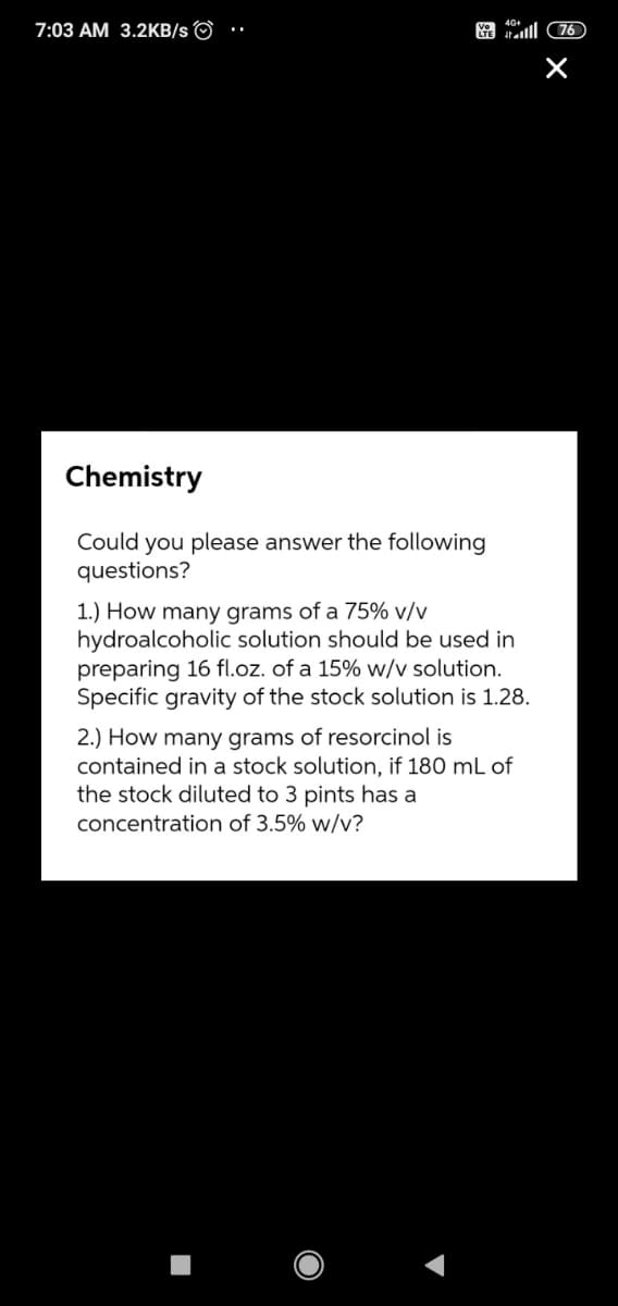 7:03 AM 3.2KB/s ©
tal 76
Chemistry
Could you please answer the following
questions?
1.) How many grams of a 75% v/v
hydroalcoholic solution should be used in
preparing 16 fl.oz. of a 15% w/v solution.
Specific gravity of the stock solution is 1.28.
2.) How many grams of resorcinol is
contained in a stock solution, if 180 mL
the stock diluted to 3 pints has a
concentration of 3.5% w/v?
