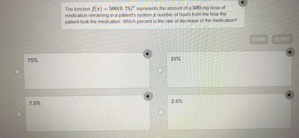 The function f(x)= 500(0. 75)* represents the amount of a 500-mg dose of
medication remaining in a patient's system x number of hours from the time the
patient took the medication. Which percent is the rate of decrease of the medication?
%3D
CLEAR
SUBMIT
75%
25%
7.5%
2.5%
