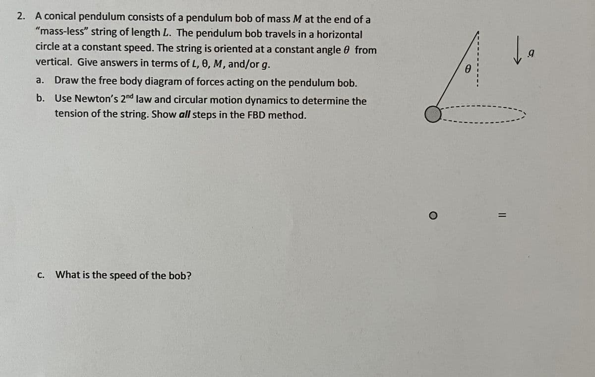 2. A conical pendulum consists of a pendulum bob of mass M at the end of a
"mass-less" string of length L. The pendulum bob travels in a horizontal
circle at a constant speed. The string is oriented at a constant angle from
vertical. Give answers in terms of L, 0, M, and/or g.
a. Draw the free body diagram of forces acting on the pendulum bob.
b. Use Newton's 2nd law and circular motion dynamics to determine the
tension of the string. Show all steps in the FBD method.
C.
What is the speed of the bob?
O
0
=
da
9