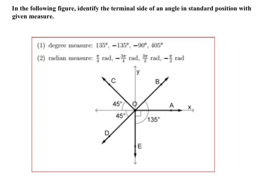 In the following figure, identify the terminal side of an angle in standard position with
given measure.
(1) degree measure: 135°, -135°, –90°, 405°
(2) radian measure: rad, - rad, rad, - rad
45
A
45°
135
D

