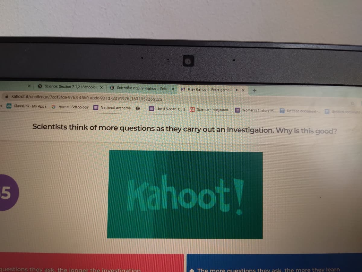 S Science: Section 7-1,2| Schoolor x
S Scientific Inquiry - kahoot| Schc x
KI Play Kahootl- Enter game E
a kahoot.it/challenge/7cdf3fde-9763-45b0-abdc-931d72d91976_1631057265525
O Classlink - My Apps
G Home | Sch oology
E National Anthems e
E List 4 Vocab. Quiz M Science- Integrated
E Women's History M.
E Untitled document-
E Untitied document
Scientists think of more questions as they carry out an investigation. Why is this good?
Kahoot!
5
The more questions they ask, the more they learn
questions they ask, the longer the inyestigation
