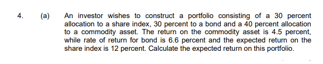 4.
(a)
An investor wishes to construct a portfolio consisting of a 30 percent
allocation to a share index, 30 percent to a bond and a 40 percent allocation
to a commodity asset. The return on the commodity asset is 4.5 percent,
while rate of return for bond is 6.6 percent and the expected return on the
share index is 12 percent. Calculate the expected return on this portfolio.
