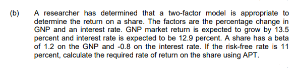 A researcher has determined that a two-factor model is appropriate to
determine the return on a share. The factors are the percentage change in
GNP and an interest rate. GNP market return is expected to grow by 13.5
percent and interest rate is expected to be 12.9 percent. A share has a beta
of 1.2 on the GNP and -0.8 on the interest rate. If the risk-free rate is 11
percent, calculate the required rate of return on the share using APT.
(b)
