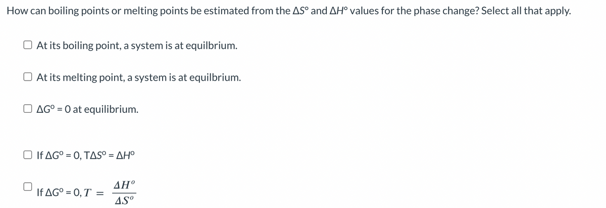 How can boiling points or melting points be estimated from the AS° and AH° values for the phase change? Select all that apply.
At its boiling point, a system is at equilbrium.
At its melting point, a system is at equilbrium.
AG° = 0 at equilibrium.
□ If AG° = 0, TAS° = AH°
If AG° = 0, T =
ΔΗ°
AS⁰