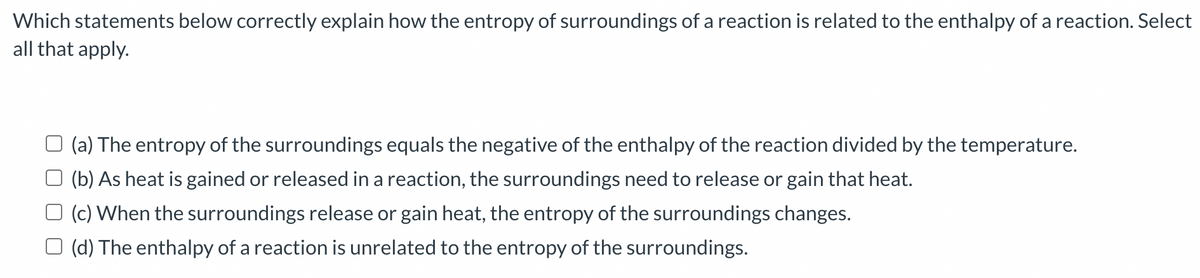 Which statements below correctly explain how the entropy of surroundings of a reaction is related to the enthalpy of a reaction. Select
all that apply.
(a) The entropy of the surroundings equals the negative of the enthalpy of the reaction divided by the temperature.
(b) As heat is gained or released in a reaction, the surroundings need to release or gain that heat.
(c) When the surroundings release or gain heat, the entropy of the surroundings changes.
(d) The enthalpy of a reaction is unrelated to the entropy of the surroundings.