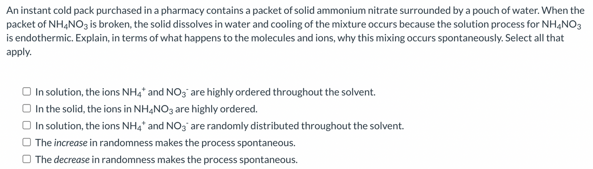 An instant cold pack purchased in a pharmacy contains a packet of solid ammonium nitrate surrounded by a pouch of water. When the
packet of NH4NO3 is broken, the solid dissolves in water and cooling of the mixture occurs because the solution process for NH4NO3
is endothermic. Explain, in terms of what happens to the molecules and ions, why this mixing occurs spontaneously. Select all that
apply.
In solution, the ions NH4* and NO3 are highly ordered throughout the solvent.
In the solid, the ions in NH4NO3 are highly ordered.
In solution, the ions NH4+ and NO3 are randomly distributed throughout the solvent.
The increase in randomness makes the process spontaneous.
The decrease in randomness makes the process spontaneous.