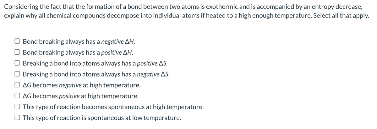 Considering the fact that the formation of a bond between two atoms is exothermic and is accompanied by an entropy decrease,
explain why all chemical compounds decompose into individual atoms if heated to a high enough temperature. Select all that apply.
Bond breaking always has a negative AH.
Bond breaking always has a positive ΔΗ.
Breaking a bond into atoms always has a positive AS.
Breaking a bond into atoms always has a negative AS.
AG becomes negative at high temperature.
AG becomes positive at high temperature.
This type of reaction becomes spontaneous at high temperature.
This type of reaction is spontaneous at low temperature.