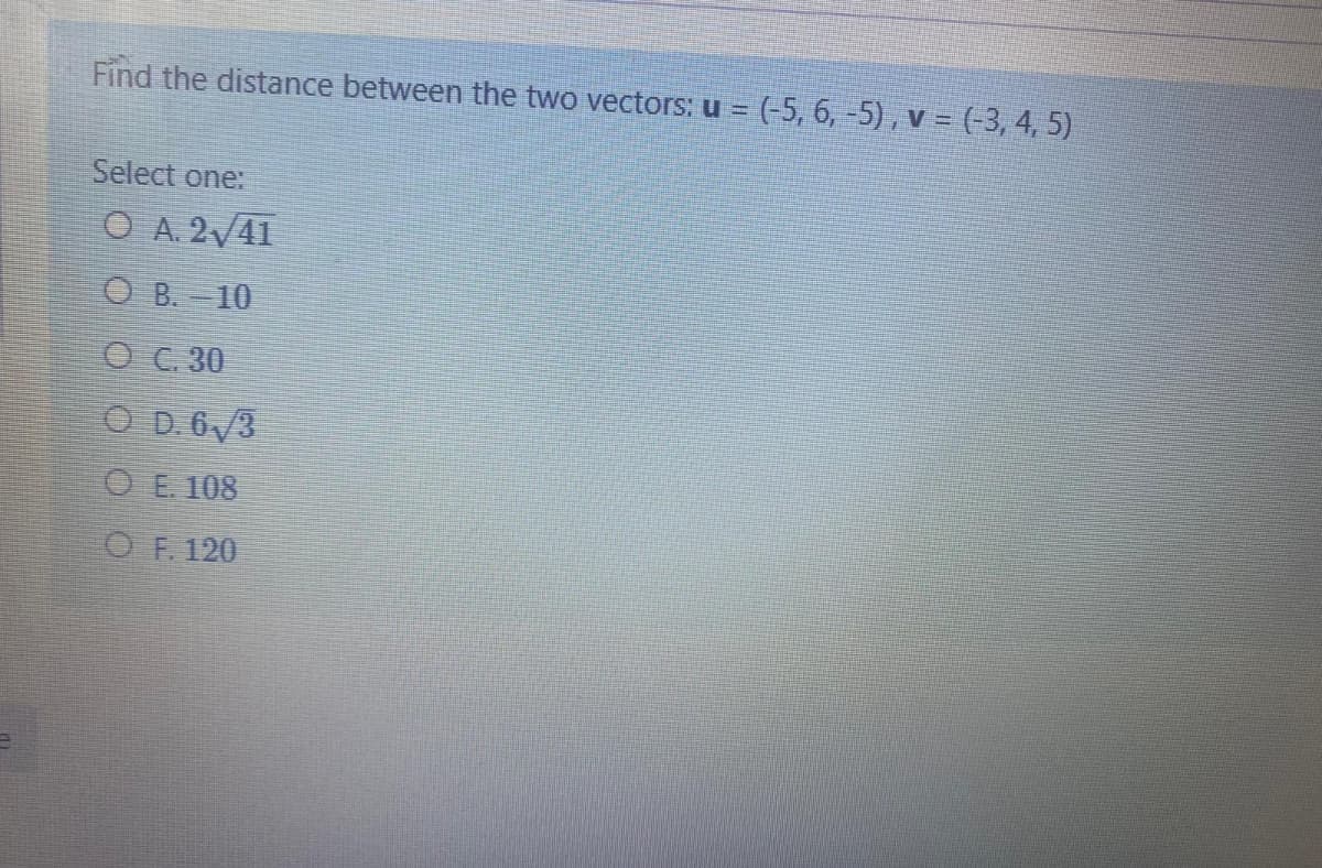 Find the distance between the two vectors: u = (-5, 6, -5), v = (-3, 4, 5)
Select one:
O A. 2/41
O B. = 10
O C. 30
O D.6/3
O E 108
O F. 120
