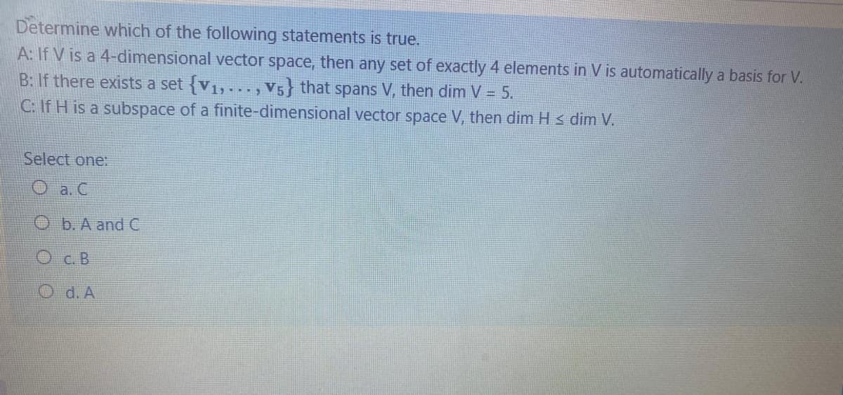 Determine which of the following statements is true.
A: If V is a 4-dimensional vector space, then any set of exactly 4 elements in V is automatically a basis for V.
B: If there exists a set {v1,..., V5} that spans V, then dim V = 5.
C: If H is a subspace of a finite-dimensional vector space V, then dim Hs dim V.
Select one:
O a. C
O b. A and C
O c. B
O d. A
