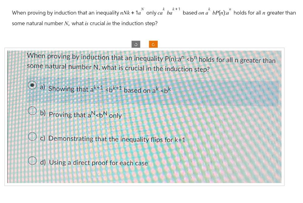 N
k
k+1
When proving by induction that an inequality nNk+1a only ca ba
some natural number N, what is crucial in the induction step?
based on a bP(n):a" holds for all n greater than
c
When proving by induction that an inequality P(n):an <bn holds for all n greater than
some natural number N, what is crucial in the induction step?
a) Showing that ak+1 <bk+1 based on ak <bk
b) Proving that aN <b only
c) Demonstrating that the inequality flips for k+1
d) Using a direct proof for each case