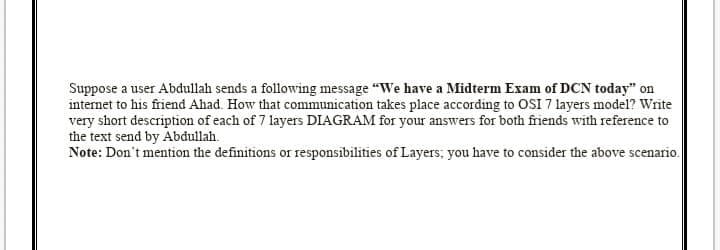 Suppose a user Abdullah sends a following message "We have a Midterm Exam of DCN today" on
internet to his friend Ahad. How that communication takes place according to 0SI 7 layers model? Write
very short description of each of 7 layers DIAGRAM for your answers for both friends with reference to
the text send by Abdullah.
Note: Don't mention the definitions or responsibilities of Layers; you have to consider the above scenario.
