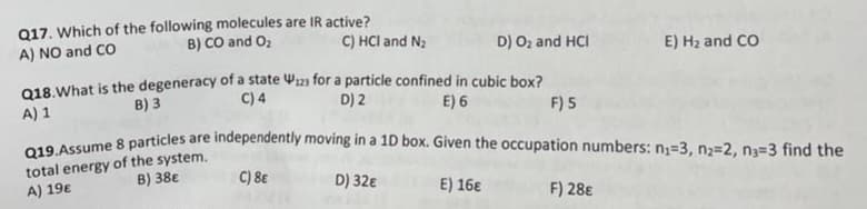 Q17. Which of the following molecules are IR active?
B) CO and O₂
C) HCI and N₂
A) NO and CO
D) O₂ and HCI
Q18. What is the degeneracy of a state is for a particle confined in cubic box?
C) 4
E) 6
B) 3
A) 1
D) 2
F) 5
E) H₂ and CO
Q19.Assume 8 particles are independently moving in a 1D box. Given the occupation numbers: n₁=3, n₂=2, n3=3 find the
total energy of the system.
B) 38€
C) 8€
A) 19€
D) 32€
E) 16€
F) 28€