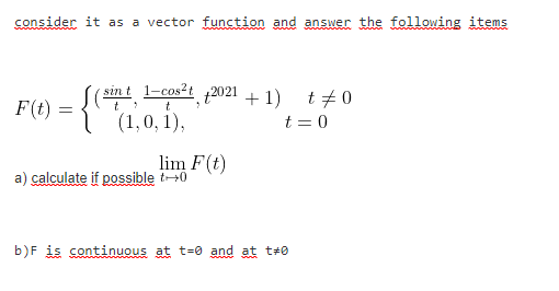 consider it as a vector function and answer the following items
sint 1-cos²t 2021 + 1) t+ O
F(t)
t
(1,0, 1),
t = 0
lim F(t)
a) calculate if possible t+0
b)F is continuous at t=0 and at t#0
