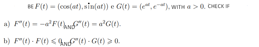 BE F(t) = (cos(at), sin(at)) e G(t) = (eat, e-at), wITh a > 0. CHECK IF
a) F"(t) = -a²F(t),NDf"(t) = a²G(t).
b) F"(t) · F(t) < AN"(t) · G(t) > 0.
