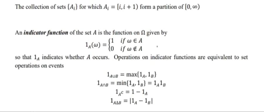The collection of sets {A} for which A₁ = [i,i+1) form a partition of [0,00)
An indicator function of the set A is the function on given by
if w€ A
if w€ A
Operations on indicator functions are equivalent to set
1₁(w) =
(1
so that 14 indicates whether A occurs.
operations on events
1AUB= max(1A, 1B}
1AOB = min{14, 18} = 1A1B
1AC=1-1A
1AAB = 11A 1B|
-