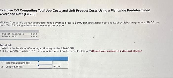 Exercise 2-3 Computing Total Job Costs and Unit Product Costs Using a Plantwide Predetermined
Overhead Rate [LO2-3]
Mickley Company's plantwide predetermined overhead rate is $19.00 per direct labor-hour and its direct labor wage rate is $14.00 per
hour. The following information pertains to Job A-500:
Direct materials
Direct labor
$ 270
$140
Required:
1. What is the total manufacturing cost assigned to Job A-500?
2. If Job A-500 consists of 30 units, what is the unit product cost for this job? (Round your answer to 2 decimal places.)
1. Total manufacturing cost
2. Unit product cost
per unit