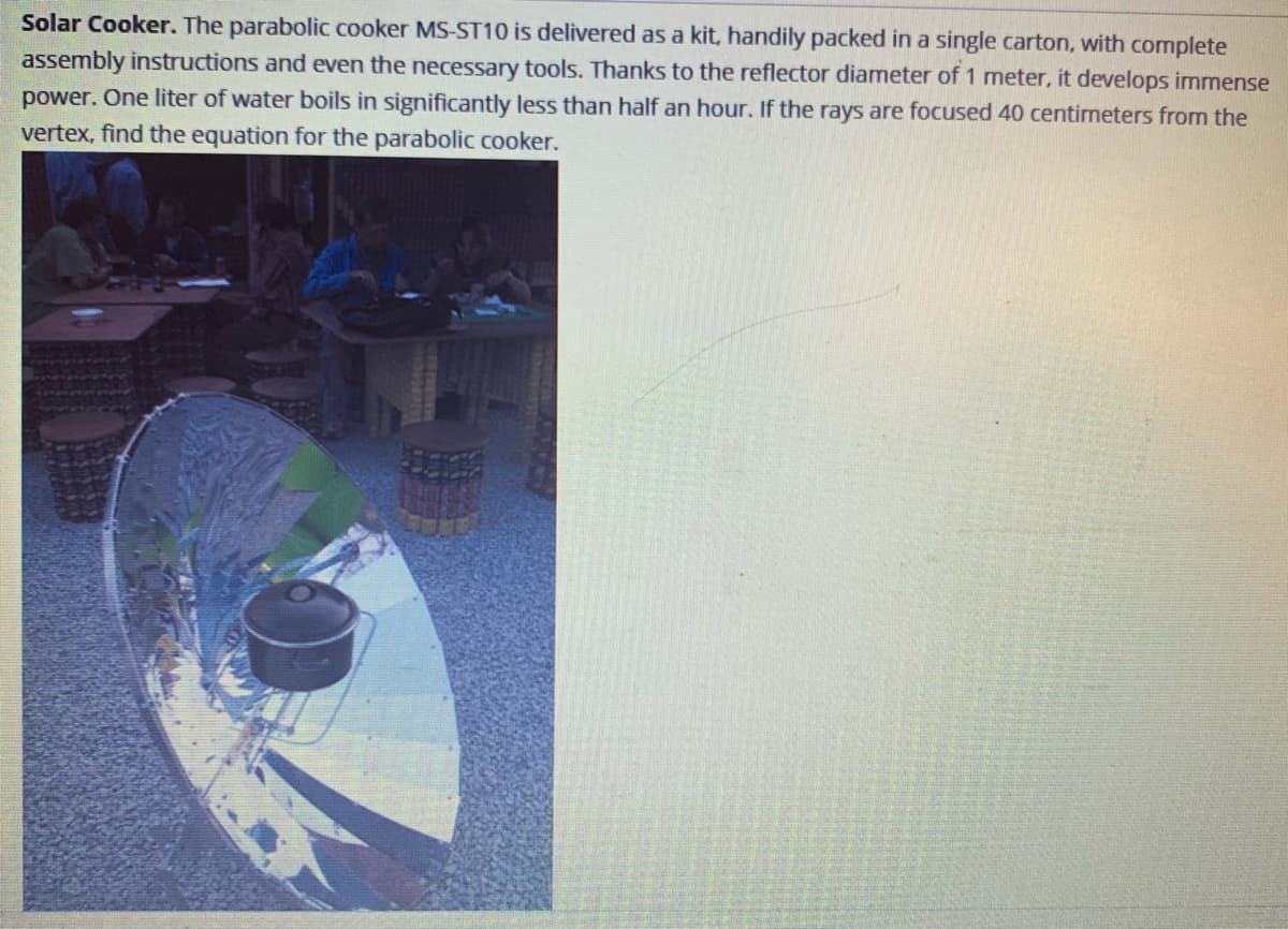 Solar Cooker. The parabolic cooker MS-ST10 is delivered as a kit, handily packed in a single carton, with complete
assembly instructions and even the necessary tools. Thanks to the reflector diameter of 1 meter, it develops immense
power. One liter of water boils in significantly less than half an hour. If the rays are focused 40 centimeters from the
vertex, find the equation for the parabolic cooker.
