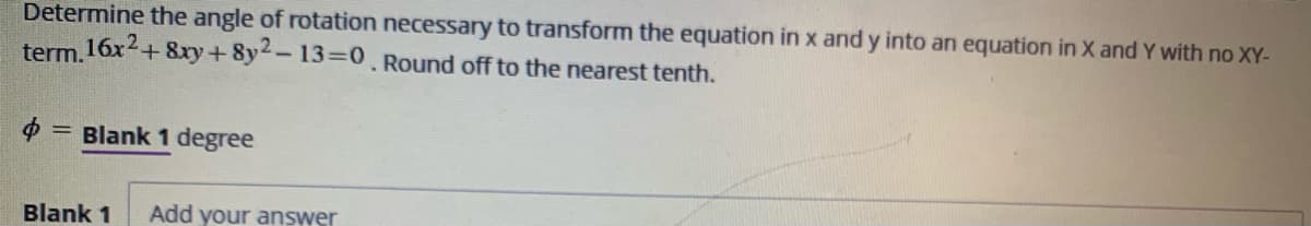 Determine the angle of rotation necessary to transform the equation in x and y into an equation in X and Y with no XY-
term.16x+ 8xy+8y-13=0 Round off to the nearest tenth.
= Blank 1 degree
Blank 1
Add your answer
