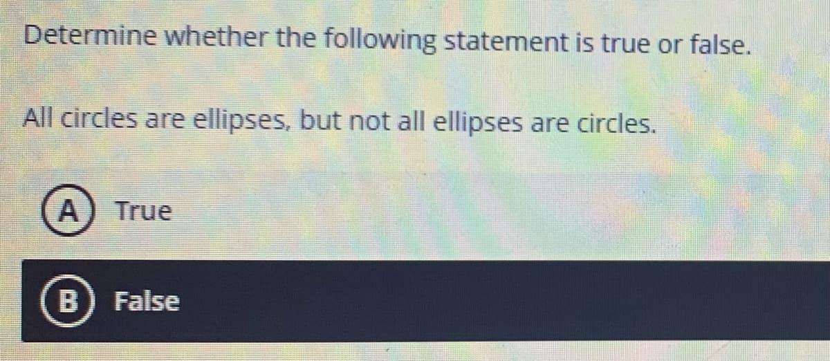 Determine whether the following statement is true or false.
All circles are ellipses, but not all ellipses are circles.
A) True
B) False
