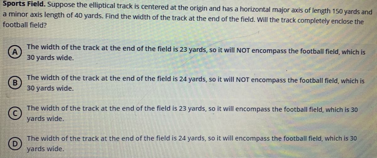 Sports Field. Suppose the elliptical track is centered at the origin and has a horizontal major axis of length 150 yards and
a minor axis length of 40 yards. Find the width of the track at the end of the field. Will the track completely enclose the
football field?
The width of the track at the end of the field is 23 yards, so it will NOT encompass the football field, which is
30 yards wide.
The width of the track at the end of the field is 24 yards, so it will NOT encompass the football field, which is
B
30 yards wide.
The width of the track at the end of the field is 23 yards, so it will encompass the football field, which is 30
yards wide.
The width of the track at the end of the field is 24 yards, so it will encompass the football field, which is 30
yards wide.
