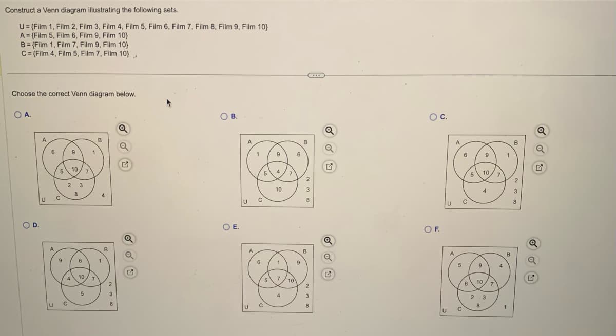 Construct a Venn diagram illustrating the following sets.
U= {Film 1, Film 2, Film 3, Film 4, Film 5, Film 6, Film 7, Film 8, Film 9, Film 10}
A = (Film 5, Film 6, Film 9, Film 10}
B=(Film 1, Film 7, Film 9, Film 10)
C={Film 4, Film 5, Film 7, Film 10),
Choose the correct Venn diagram below.
O A.
O D.
6
5
9
2
4
9
C
10
8
3
10
5
7
1
7
B
4
2
Q
OB.
O E.
U
1
5
9
4
10
7
6
B
2
3
A
B
6
1
9
O
5 7 10
2
4
3
Q
Q
2
O C.
O F.
U
A
5
C
6
6
5
9
9
10
10
2 3
8
7
7
1
B
B
2
3
8
Q
Q