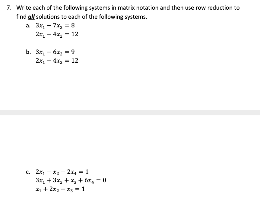 7. Write each of the following systems in matrix notation and then use row reduction to
find all solutions to each of the following systems.
a.
3x₁7x₂ = 8
2x₁ - 4x₂ = 12
b. 3x1 - 6x2 = 9
2x₁4x₂ 12
=
c. 2x1x2 + 2x4 = 1
3x₁ + 3x₂ + x3 + 6x4 = 0
x₁ + 2x₂ + x3 = 1