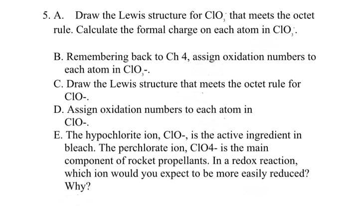 5. A. Draw the Lewis structure for CIO, that meets the octet
rule. Calculate the formal charge on each atom in ClO,.
B. Remembering back to Ch 4, assign oxidation numbers to
each atom in CIO,-.
C. Draw the Lewis structure that meets the octet rule for
CIO-.
D. Assign oxidation numbers to each atom in
CIO-.
E. The hypochlorite ion, CIO-, is the active ingredient in
bleach. The perchlorate ion, ClO4- is the main
component of rocket propellants. In a redox reaction,
which ion would you expect to be more easily reduced?
Why?