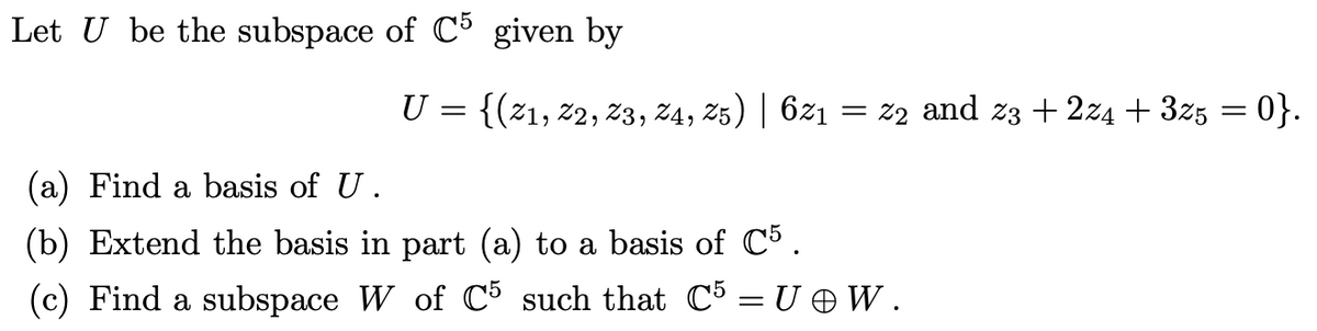 Let U be the subspace of C5 given by
U = {(21, 22, 23, 24, 25) | 621 = 22 and 23 +224 + 3z5 = 0}.
(a) Find a basis of U.
(b) Extend the basis in part (a) to a basis of C5.
(c) Find a subspace W of C5 such that C5 = U@W.
