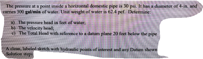 The pressure at a point inside a horizontal domestic pipe is 30 psi. It has a diameter of 4-in. and
carries 300 gal/min of water. Unit weight of water is 62.4 pcf. Determine:
a) The pressure head in feet of water,
b) The velocity head;
c) The Total Head with reference to a datum plane 20 feet below the pipe
A clean, labeled sketch with hydraulic points of interest and any Datum shown
Solution steps
